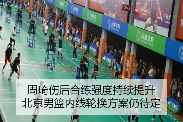 周琦伤后合练强度持续提升 北京男篮内线轮换方案仍待定